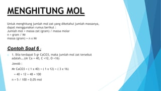 Untuk menghitung jumlah mol zat yang diketahui jumlah massanya,
dapat menggunakan rumus berikut :
Jumlah mol = massa zat (gram) / massa molar
n = gram / Mr
massa (gram) = n x Mr
Contoh Soal 6 :
o 1. Bila terdapat 5 gr CaCO3, maka jumlah mol zat tersebut
adalah….(Ar Ca = 40, C =12, O =16)
Jawab :
Mr CaCO3 = ( 1 x 40) + ( 1 x 12) + ( 3 x 16)
= 40 + 12 + 48 = 100
n = 5 / 100 = 0,05 mol
 