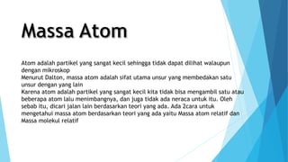 Atom adalah partikel yang sangat kecil sehingga tidak dapat dilihat walaupun
dengan mikroskop
Menurut Dalton, massa atom adalah sifat utama unsur yang membedakan satu
unsur dengan yang lain
Karena atom adalah partikel yang sangat kecil kita tidak bisa mengambil satu atau
beberapa atom lalu menimbangnya, dan juga tidak ada neraca untuk itu. Oleh
sebab itu, dicari jalan lain berdasarkan teori yang ada. Ada 2cara untuk
mengetahui massa atom berdasarkan teori yang ada yaitu Massa atom relatif dan
Massa molekul relatif
 