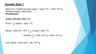 Contoh Soal 1
Bila Ar Fe = 55,845 sma dan massa 1 atom 12C = 1,99 x 10-23 g.
Tentukan massa 1 atom besi!
Penyelesaian :
massa rata-rata 1 atom Fe
Ar Fe = massa 1 atom 12C
Massa 1 atom Fe = Ar F x x masa 1 atom 12C
= 55,845 x x 1,99 x 10-23 g = 9,26 x 10-23 g
Jadi, massa 1 atom besi = ,26 x 10-23 g
 