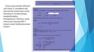 Unsur yang memiliki lebih dari
satu isotop, Ar merupakan nilai
rata-rata dari setiap massa isotop.
Penentuan Ar tersebut dengan
memperhitungkan
kelimpahannya. Misalnya, untuk
suatu unsur yang memiliki 3
macam isotop, berlaku persamaan
berikut :
 