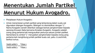  Penjelasan Hukum Avogadro :
 Untuk menentukan jumlah partikel yang terkandung dalam suatu zat
digunakan bilangan Avogadro. Bilangan ini disimbolkan dengan “L”.
Nama Avogadro sendiri diberikan sebagai bentuk penghormatan kepada
seorang ilmuwan Italia bernama Amadeo Avogadro. Avogadro adalah
orang yang pertama kali mengusulkan perlunya satuan jumlah partikel.
Sementara itu simbol “L” merupakan penghomatan kepada orang yang
pertama kali menghitung jumlah partikel suatu zat, yaitu J.Loschmidt,
berikut rumus.
 