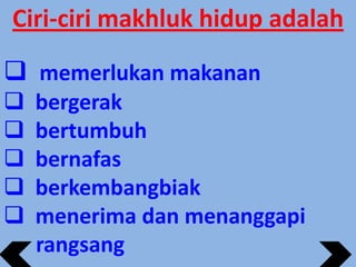 Ciri-ciri makhluk hidup adalah
 memerlukan makanan






bergerak
bertumbuh
bernafas
berkembangbiak
menerima dan menanggapi
rangsang

 