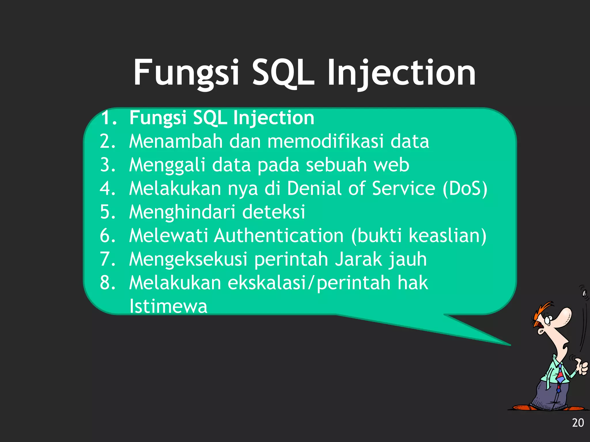 Fungsi SQL Injection
20
1. Fungsi SQL Injection
2. Menambah dan memodifikasi data
3. Menggali data pada sebuah web
4. Melakukan nya di Denial of Service (DoS)
5. Menghindari deteksi
6. Melewati Authentication (bukti keaslian)
7. Mengeksekusi perintah Jarak jauh
8. Melakukan ekskalasi/perintah hak
Istimewa
 