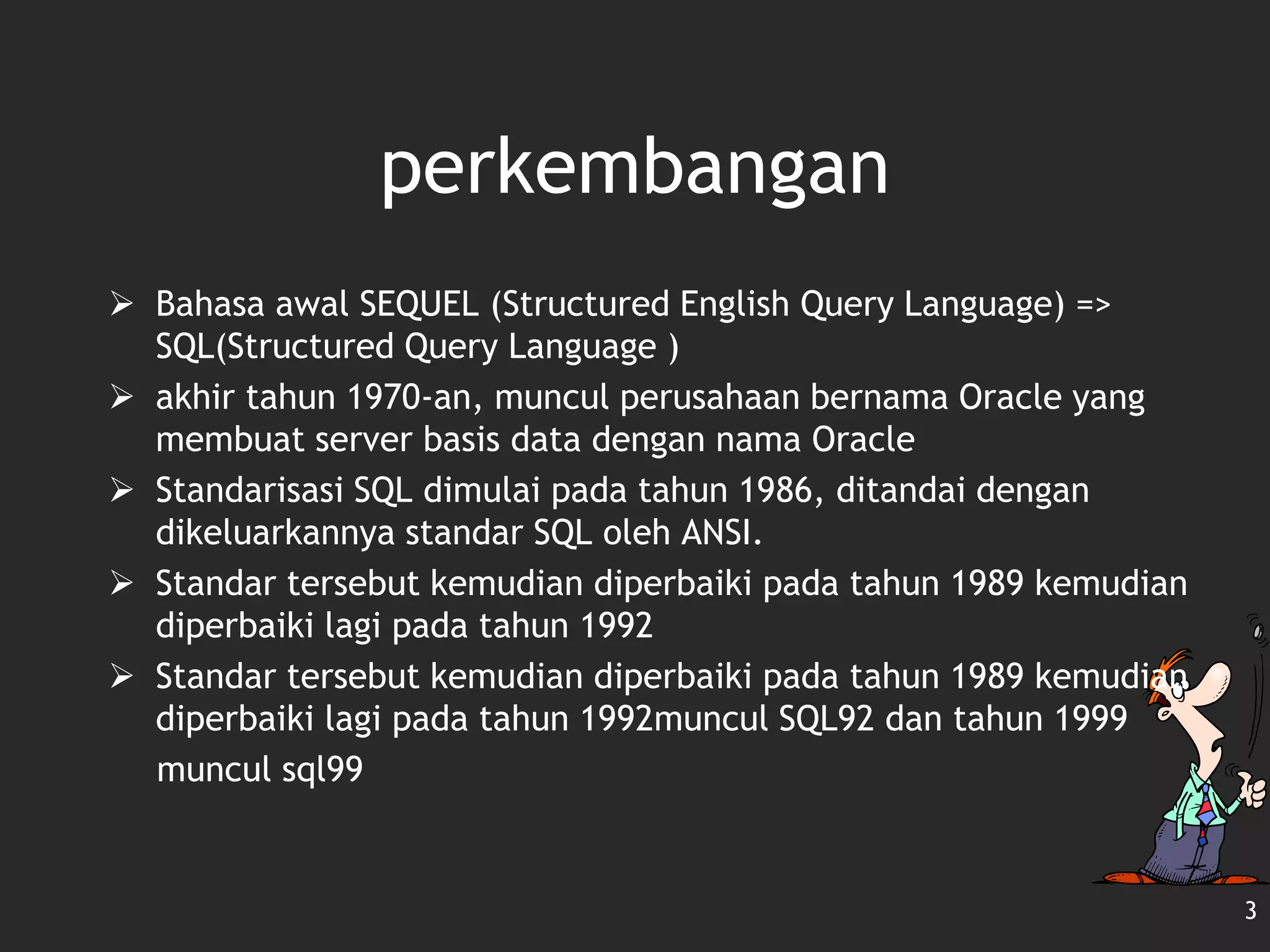 3
perkembangan
 Bahasa awal SEQUEL (Structured English Query Language) =>
SQL(Structured Query Language )
 akhir tahun 1970-an, muncul perusahaan bernama Oracle yang
membuat server basis data dengan nama Oracle
 Standarisasi SQL dimulai pada tahun 1986, ditandai dengan
dikeluarkannya standar SQL oleh ANSI.
 Standar tersebut kemudian diperbaiki pada tahun 1989 kemudian
diperbaiki lagi pada tahun 1992
 Standar tersebut kemudian diperbaiki pada tahun 1989 kemudian
diperbaiki lagi pada tahun 1992muncul SQL92 dan tahun 1999
muncul sql99
 