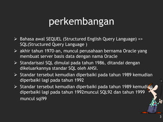 3
perkembangan
 Bahasa awal SEQUEL (Structured English Query Language) =>
SQL(Structured Query Language )
 akhir tahun 1970-an, muncul perusahaan bernama Oracle yang
membuat server basis data dengan nama Oracle
 Standarisasi SQL dimulai pada tahun 1986, ditandai dengan
dikeluarkannya standar SQL oleh ANSI.
 Standar tersebut kemudian diperbaiki pada tahun 1989 kemudian
diperbaiki lagi pada tahun 1992
 Standar tersebut kemudian diperbaiki pada tahun 1989 kemudian
diperbaiki lagi pada tahun 1992muncul SQL92 dan tahun 1999
muncul sql99
 