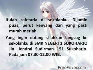 Itulah cafetaria di sekolahku. Dijamin
  puas, perut kenyang dan yang pasti
  murah meriah.
Yang ingin datang silahkan langsug ke
  sekolahku di SMK NEGERI 1 SUKOHARJO
  Jln. Jendral Sudirman 151 Sukoharjo.
  Pada jam 07.30-12.00 WIB.
 