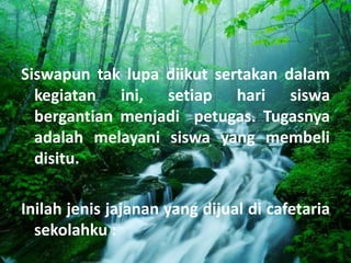 Siswapun tak lupa diikut sertakan dalam
  kegiatan ini, setiap hari siswa
  bergantian menjadi petugas. Tugasnya
  adalah melayani siswa yang membeli
  disitu.

Inilah jenis jajanan yang dijual di cafetaria
  sekolahku :
 