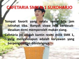CAFETARIA SMK N 1 SUKOHARJO

Tempat favorit yang selalu ramai bila jam
  istirahat tiba. Banyak siswa rela berdesak-
  desakan demi memperoleh makan siang.
Cafetaria ini adalah kantin resmi milik SMK 1,
  yang mengelolapun adalah karyawan yang
  berpengalaman dibidangnya.
 