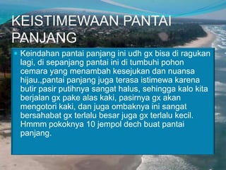 KEISTIMEWAAN PANTAI
PANJANG
 Keindahan pantai panjang ini udh gx bisa di ragukan

lagi, di sepanjang pantai ini di tumbuhi pohon
cemara yang menambah kesejukan dan nuansa
hijau.,pantai panjang juga terasa istimewa karena
butir pasir putihnya sangat halus, sehingga kalo kita
berjalan gx pake alas kaki, pasirnya gx akan
mengotori kaki, dan juga ombaknya ini sangat
bersahabat gx terlalu besar juga gx terlalu kecil.
Hmmm pokoknya 10 jempol dech buat pantai
panjang.

 