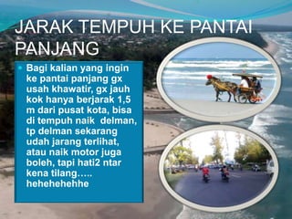 JARAK TEMPUH KE PANTAI
PANJANG
 Bagi kalian yang ingin

ke pantai panjang gx
usah khawatir, gx jauh
kok hanya berjarak 1,5
m dari pusat kota, bisa
di tempuh naik delman,
tp delman sekarang
udah jarang terlihat,
atau naik motor juga
boleh, tapi hati2 ntar
kena tilang…..
hehehehehhe

 