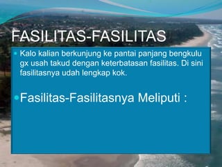 FASILITAS-FASILITAS
 Kalo kalian berkunjung ke pantai panjang bengkulu

gx usah takud dengan keterbatasan fasilitas. Di sini
fasilitasnya udah lengkap kok.

Fasilitas-Fasilitasnya Meliputi :

 