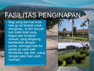 FASILITAS PENGINAPAN
 Bagi yang dari luar kota

kalo gx ad tempat untuk
menginap,, di sini banyak
kok hotel-hotel yang
bagus dan lumayan
mewah, yang langsung
berdekatan dengan
pantai, sehingga kalo ke
pantai gx usah naik
kendaraan lagi deh, cukup
dengan jalan kaki udah
nyampe.

 