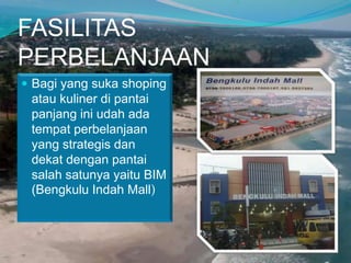 FASILITAS
PERBELANJAAN
 Bagi yang suka shoping

atau kuliner di pantai
panjang ini udah ada
tempat perbelanjaan
yang strategis dan
dekat dengan pantai
salah satunya yaitu BIM
(Bengkulu Indah Mall)

 