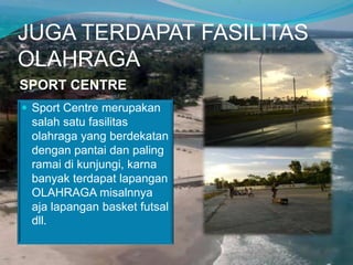 JUGA TERDAPAT FASILITAS
OLAHRAGA
SPORT CENTRE
 Sport Centre merupakan

salah satu fasilitas
olahraga yang berdekatan
dengan pantai dan paling
ramai di kunjungi, karna
banyak terdapat lapangan
OLAHRAGA misalnnya
aja lapangan basket futsal
dll.

 