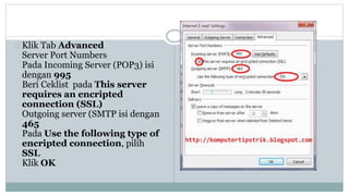 Klik Tab Advanced 
Server Port Numbers 
Pada Incoming Server (POP3) isi 
dengan 995 
Beri Ceklist pada This server 
requires an encripted 
connection (SSL) 
Outgoing server (SMTP isi dengan 
465 
Pada Use the following type of 
encripted connection, pilih 
SSL 
Klik OK 
 