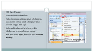 Klik Save Changes 
Jalankan Microsoft Outlook 
Kalau belum ada settingan email sebelumnya, 
akan tampil wizard untuk setting new email 
account. tinggal ikuti saja. 
Kalau sudah ada email sebelumnya, kita 
lakukan add new email secara manual 
Klik pada menu Tools, kenudian pilih Account 
Settings 
 