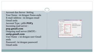 Account dan Server Setting 
Your Name : isi dengan Nama anda 
E-mail Address : isi dengan email 
Gmail anda 
Account Type : pilih POP3 
Incoming mail server : 
pop.gmail.com 
Outgoing mail server (SMTP) : 
smtp.gmail.com 
User Name : isi dengan user Gmail 
anda 
Password : isi dengan password 
Gmail anda 
 