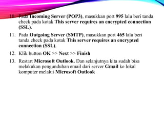 10. Pada Incoming Server (POP3), masukkan port 995 lalu beri tanda 
check pada kotak This server requires an encrypted connection 
(SSL). 
11. Pada Outgoing Server (SMTP), masukkan port 465 lalu beri 
tanda check pada kotak This server requires an encrypted 
connection (SSL). 
12. Klik button OK >> Next >> Finish 
13. Restart Microsoft Outlook. Dan selanjutnya kita sudah bisa 
melakukan pengunduhan email dari server Gmail ke lokal 
komputer melalui Microsoft Outlook 
