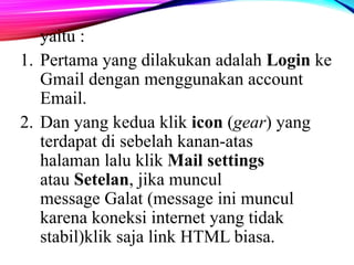 yaitu : 
1. Pertama yang dilakukan adalah Login ke 
Gmail dengan menggunakan account 
Email. 
2. Dan yang kedua klik icon (gear) yang 
terdapat di sebelah kanan-atas 
halaman lalu klik Mail settings 
atau Setelan, jika muncul 
message Galat (message ini muncul 
karena koneksi internet yang tidak 
stabil)klik saja link HTML biasa. 
 
