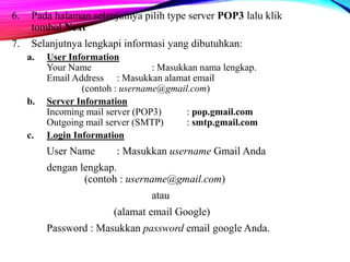 6. Pada halaman selanjutnya pilih type server POP3 lalu klik 
tombol Next 
7. Selanjutnya lengkapi informasi yang dibutuhkan: 
a. User Information 
Your Name : Masukkan nama lengkap. 
Email Address : Masukkan alamat email 
(contoh : username@gmail.com) 
b. Server Information 
Incoming mail server (POP3) : pop.gmail.com 
Outgoing mail server (SMTP) : smtp.gmail.com 
c. Login Information 
User Name : Masukkan username Gmail Anda 
dengan lengkap. 
(contoh : username@gmail.com) 
atau 
(alamat email Google) 
Password : Masukkan password email google Anda. 
 
