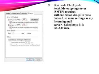 9. Beri tanda Check pada 
kotak My outgoing server 
(SMTP) requires 
authentication dan pilih radio 
button Use same settings as my 
incoming mail 
server. Selanjutnya klik 
tab Advance. 
 
