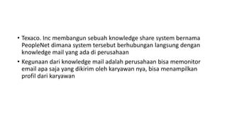 • Texaco. Inc membangun sebuah knowledge share system bernama
PeopleNet dimana system tersebut berhubungan langsung dengan
knowledge mail yang ada di perusahaan
• Kegunaan dari knowledge mail adalah perusahaan bisa memonitor
email apa saja yang dikirim oleh karyawan nya, bisa menampilkan
profil dari karyawan
 