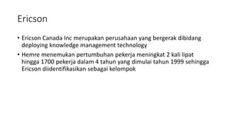 Ericson
• Ericson Canada Inc merupakan perusahaan yang bergerak dibidang
deploying knowledge management technology
• Hemre menemukan pertumbuhan pekerja meningkat 2 kali lipat
hingga 1700 pekerja dalam 4 tahun yang dimulai tahun 1999 sehingga
Ericson diidentifikasikan sebagai kelompok
 