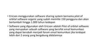 • Ericson menggunakan software sharing system bernama pilot of
orbital software organic yang sudah memiliki 150 pengguna dan akan
bertambah hingga 1.000 tahun kedepan
• Software yang digunakan oleh Ericson adalah Pilot of orbital software
yang merupakan sebuah software yang bersifat email komunikasi
yang dapat berubah menjadi forum email komunikasi jika terdapat
lebih dari 2 orang yang bergabung didalamnya
 
