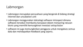 Labmorgan
• Labmorgan merupakan perusahaan yang bergerak di bidang strategi
internet dan uncubation unit
• Labmorgan menggunakan teknologi software introspect dimana
software tersebut membantu karyawan dalam menyaring ratusan
bisnis yang memiliki kemungkinan investasi setiap bulan
• software ini juga memungkinkan pengguna untuk mengakses semua
data dan mendapatkan feedback yang sejenis.
 