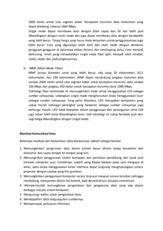 5000 meter untuk satu segmen kabel. Kecepatan transmisi data maksimum yang 
dapat didukung sebesar 1000 Mbps. 
Single mode dapat membawa data dengan lebih cepat dan 50 kali lebih jauh 
dibandingkan dengan multi mode dan juga dapat membawa data dengan bandwidth 
yang lebih besar. Tetapi harga yang harus Anda keluarkan untuk penggunaannya juga 
lebih besar. Core yang digunakan lebih kecil dari multi mode dengan demikian 
gangguan-gangguan di dalamnya akibat distorsi dan overlapping pulsa sinar menjadi 
berkurang. Inilah yang menyebabkan single mode fiber optic menjadi lebih reliabel, 
stabil, cepat, dan jauh jangkauannya. 
b. MMF (Multi-Mode Fiber) 
MMF punya diameter serat yang lebih besar, ada yang 50 mikrometer, 62,5 
mikrometer, dan 100 mikrometer. MMF dapat mendukung jangkau transmisi data 
sampai 2000 meter untuk satu segmen kabel untuk kecepatan transmisi data sampai 
100 Mbps dan jangkau 550 meter untuk kecepatan transmisi data 1000 Mbps. 
Teknologi fiber multimode ini memungkinkan Anda untuk menggunakan LED sebagai 
sumber cahayanya, sedangkan single mode mengharuskan Anda menggunakan laser 
sebagai sumber cahayanya. Yang perlu diketahui, LED merupakan komponen yang 
cukup murah sehingga perangkat yang berperan sebagai sumber cahayanya juga 
berharga murah. LED tidak kompleks dalam penggunaan dan penanganan serta LED 
juga tahan lebih lama dibandingkan laser. Jadi teknologi ini cukup berbeda jauh dari 
segi harga dibandingkan dengan single mode. 
Manfaat Komunikasi Data 
Beberapa manfaat dari komunikasi data diantaranya adalah sebagai berikut: 
1. Memungkinkan pengiriman data dalam jumlah besar efisien tanpa kesalahan dan 
ekonomis dari suatu tempat ke tempat yang lain. 
2. Memunginkan penggunaan sistem komputer dan peralatan pendukung dari jarak jauh 
(remote computer use). Contohnya: seperti yang Bapak lakukan pada saat mengajar di 
kelas, yaitu tanpa menggunakan kabel interface dapat langsung menghubungkan antara 
projector dengan Laptop yang kita gunakan. 
3. Memungkinkan penggunaan komputer secara terpusat maupun secara tersebar sehingga 
mendukung manajemen dalam hal kontrol, baik desentralisasi ataupun sentralisasi. 
4. Mempermudah kemungkinan pengelolaan dan pengaturan data yang ada dalam 
berbagai macam sistem komputer. 
5. Mengurangi waktu untuk pengelolaan data. 
6. Mendapatkan data langsung dari sumbernya. 
7. Mempercepat perluasan informasi. 
 