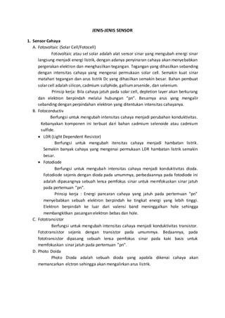 JENIS-JENIS SENSOR 
1. Sensor Cahaya 
A. Fotovoltaic (Solar Cell/Fotocell) 
Fotovoltaic atau sel solar adalah alat sensor sinar yang mengubah energi sinar 
langsung menjadi energi listrik, dengan adanya penyinaran cahaya akan menyebabkan 
pergerakan elektron dan menghasilkan tegangan. Tegangan yang dihasilkan sebanding 
dengan intensitas cahaya yang mengenai permukaan solar cell. Semakin kuat sinar 
matahari tegangan dan arus listrik Dc yang dihasilkan semakin besar. Bahan pembuat 
solar cell adalah silicon, cadmium sullphide, gallium arsenide, dan selenium. 
Prinsip kerja: Bila cahaya jatuh pada solar cell, depletion layer akan berkurang 
dan elektron berpindah melalui hubungan “pn”. Besarnya arus yang mengalir 
sebanding dengan perpindahan elektron yang ditentukan intensitas cahayanya. 
B. Fotoconductiv 
Berfungsi untuk mengubah intensitas cahaya menjadi perubahan konduktivitas. 
Kebanyakan komponen ini terbuat dari bahan cadmium selenoide atau cadmium 
sulfide. 
 LDR (Light Dependent Resistor) 
Berfungsi untuk mengubah itensitas cahaya menjadi hambatan listrik. 
Semakin banyak cahaya yang mengenai permukaan LDR hambatan listrik semakin 
besar. 
 Fotodiode 
Berfungsi untuk mengubah intensitas cahaya menjadi konduktivitas dioda. 
Fotodiode sejenis dengan dioda pada umummya, perbedaannya pada fotodiode ini 
adalah dipasangnya sebuah lensa pemfokus sinar untuk memfokuskan sinar jatuh 
pada pertemuan ”pn”. 
Prinsip kerja : Energi pancaran cahaya yang jatuh pada pertemuan “pn” 
menyebabkan sebuah elektron berpindah ke tingkat energi yang lebih tinggi. 
Elektron berpindah ke luar dari valensi band meninggalkan hole sehingga 
membangkitkan pasangan elektron bebas dan hole. 
C. Fototransistor 
Berfungsi untuk mengubah intensitas cahaya menjadi konduktivitas transistor. 
Fototransistor sejenis dengan transistor pada umummya. Bedaannya, pada 
fototransistor dipasang sebuah lensa pemfokus sinar pada kaki basis untuk 
memfokuskan sinar jatuh pada pertemuan ”pn”. 
D. Photo Doida 
Photo Dioda adalah sebuah dioda yang apabila dikenai cahaya akan 
memancarkan elctron sehingga akan mengalirkan arus listrik. 
 