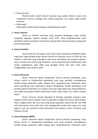 E. Phototransistor 
Phototransistor adalah sebuah transistor yang apabila dikenai cahaya akan 
mengalirkan electron sehingga akan terjadi penguatan arus seperti pada sebuah 
transistor. 
F. Optocoupler 
Optocoupler adalah sebuah komponen kopling berbasis optik. 
2. Sensor Tekanan 
Sensor ini memiliki transduser yang mengukur ketegangan kawat, dimana 
mengubah tegangan mekanis menjadi sinyal listrik. Dasar penginderaannya pada 
perubahan tahanan pengantar (transduser) yang berubah akibat perubahan panjang dan 
luas penampangnya. 
3. Sensor Proximity 
Sensor proximity merupakan sensor atau saklar yang dapat mendeteksi adanya 
target jenis logam dengan tanpa adanya kontak fisik. Biasanya sensor ini tediri dari alat 
elektronis solid-state yang terbungkus rapat untuk melindungi dari pengaruh getaran, 
cairan, kimiawi, dan korosif yang berlebihan. Sensor proximity dapat diaplikasikan pada 
kondisi penginderaan pada objek yang dianggap terlalu kecil atau lunak untuk 
menggerakkan suatu mekanis saklar. 
4. Sensor Ultrasonik 
Sensor ultrasonik bekerja berdasarkan prinsip pantulan gelombang suara, 
dimana sensor ini menghasilkan gelombang suara yang kemudian menangkapnya 
kembali dengan perbedaan waktu sebagai dasar penginderaannya. Perbedaan waktu 
antara gelombang suara dipancarkan dengan ditangkapnya kembali gelombang suara 
tersebut adalah berbanding lurus dengan jarak atau tinggi objek yang memantulkannya. 
Jenis objek yang dapat diindera diantaranya adalah: objek padat, cair, butiran maupun 
tekstil. 
Sensor ultrasonic banyak digunakan di berbagai perangkat pengukur jarak. 
sebagai contoh di dunia robotika sensor ini digunakan sebagai indra utama untuk navigasi 
robot. sebagai contoh tipe ultra sonic yang banyak digunakan adalah tipe SRF, dan PING 
pada perinsipnya sensor jarak ultra sonic menggunakan prinsip kerja yang sama, yaitu 
pngirim sinyal dan penerima sinyal (transmitter and receiver). sensor ini bekerja pada 
frequency 40 Khz. 
5. Sensor Kecepatan (RPM) 
Sensor ultrasonik bekerja berdasarkan prinsip pantulan gelombang suara, 
dimana sensor ini menghasilkan gelombang suara yang kemudian menangkapnya 
kembali dengan perbedaan waktu sebagai dasar penginderaannya. Perbedaan waktu 
 