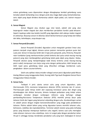 antara gelombang suara dipancarkan dengan ditangkapnya kembali gelombang suara 
tersebut adalah berbanding lurus dengan jarak atau tinggi objek yang memantulkannya. 
Jenis objek yang dapat diindera diantaranya adalah: objek padat, cair, butiran maupun 
tekstil. 
6. Sensor Magnet 
Sensor Magnet atau disebut juga relai buluh, adalah alat yang akan 
terpengaruh medan magnet dan akan memberikan perubahan kondisi pada keluaran. 
Seperti layaknya saklar dua kondisi (on/off) yang digerakkan oleh adanya medan magnet 
di sekitarnya. Biasanya sensor ini dikemas dalam bentuk kemasan yang hampa dan bebas 
dari debu, kelembapan, asap ataupun uap. 
7. Sensor Penyandi (Encoder) 
Sensor Penyandi (Encoder) digunakan untuk mengubah gerakan linear atau 
putaran menjadi sinyal digital, dimana sensor putaran memonitor gerakan putar dari 
suatu alat. Sensor ini biasanya terdiri dari 2 lapis jenis penyandi, yaitu; Pertama, Penyandi 
rotari tambahan (yang mentransmisikan jumlah tertentu dari pulsa untuk masing-masing 
putaran) yang akan membangkitkan gelombang kotak pada objek yang diputar. Kedua, 
Penyandi absolut (yang memperlengkapi kode binary tertentu untuk masing-masing 
posisi sudut) mempunyai cara kerja sang sama dengan perkecualian, lebih banyak atau 
lebih rapat pulsa gelombang kotak yang dihasilkan sehingga membentuk suatu 
pengkodean dalam susunan tertentu. 
Salah satu aplikasi rotary encoder sebagai sensor posisi digunakan pada Mouse 
Analog (Mouse yang menggunakan Bola). Kurang lebih Tiga buah Rangkaian Sensor Posisi 
menggunakan Rotary Encoder. 
8. Sensor Suhu 
Terdapat 4 jenis utama sensor suhu yang umum digunakan, yaitu 
thermocouple (T/C), resistance temperature detector (RTD), termistor dan IC sensor. 
Thermocouple pada intinya terdiri dari sepasang transduser panas dan dingin yang 
disambungkan dan dilebur bersama, dimana terdapat perbedaan yang timbul antara 
sambungan tersebut dengan sambungan referensi yang berfungsi sebagai 
pembanding.Resistance Temperature Detector (RTD) memiliki prinsip dasar pada 
tahanan listrik dari logam yang bervariasi sebanding dengan suhu. Kesebandingan variasi 
ini adalah presisi dengan tingkat konsisten/kestabilan yang tinggi pada pendeteksian 
tahanan. Platina adalah bahan yang sering digunakan karena memiliki tahanan suhu, 
kelinearan, stabilitas dan reproduksibilitas. Termistor adalah resistor yang peka terhadap 
panas yang biasanya mempunyai koefisien suhu negatif, karena saat suhu meningkat 
maka tahanan menurun atau sebaliknya. Jenis ini sangat peka dengan perubahan tahan 
5% per C sehingga mampu mendeteksi perubahan suhu yang kecil. Sedangkan IC Sensor 
 