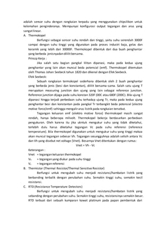 adalah sensor suhu dengan rangkaian terpadu yang menggunakan chipsilikon untuk 
kelemahan penginderanya. Mempunyai konfigurasi output tegangan dan arus yang 
sangat linear. 
A. Thermokopel 
Berfungsi sebagai sensor suhu rendah dan tinggi, yaitu suhu serendah 3000F 
sampai dengan suhu tinggi yang digunakan pada proses industri baja, gelas dan 
keramik yang lebih dari 30000F. Thermokopel dibentuk dari dua buah penghantar 
yang berbeda jenisnyadan dililit bersama. 
Prinsip Kerja : 
Jika salah satu bagian pangkal lilitan dipanasi, maka pada kedua ujung 
penghantar yang lain akan muncul beda potensial (emf). Thermokopel ditemukan 
oleh Thomas Johan Seebeck tahun 1820 dan dikenal dengan Efek Seebeck. 
Efek Seebeck: 
Sebuah rangkaian termokopel sederhana dibentuk oleh 2 buah penghantar 
yang berbeda jenis (besi dan konstantan), dililit bersama-sama. Salah satu ujung T 
merupakan measuring junction dan ujung yang lain sebagai reference junction. 
Reference junction dijaga pada suhu konstan 320F (00C atau 680F (200C). Bila ujung T 
dipanasi hingga terjadi perbedaan suhu terhadap ujung Tr, maka pada kedua ujung 
penghantar besi dan konstantan pada pangkal Tr terbangkit beda potensial (electro 
motive force/emf) sehingga mengalir arus listrik pada rangkaian tersebut. 
Tegangan keluaran emf (elektro motive force) thermokopel masih sangat 
rendah, hanya beberapa milivolt. Thermokopel bekerja berdasarkan perbedaan 
pengukuran. Oleh karena itu jika ukntuk mengukur suhu yang tidak diketahui, 
terlebih dulu harus diketahui tegangan Vc pada suhu referensi (reference 
temperature). Bila thermokopel digunakan untuk mengukur suhu yang tinggi makaa 
akan muncul tegangan sebesar Vh. Tegangan sesungguhnya adalah selisih antara Vc 
dan Vh yang disebut net voltage (Vnet). Besarnya Vnet ditentukan dengan rumus: 
Vnet = Vh - Vc 
Keterangan : 
Vnet = tegangan keluaran thermokopel 
Vh = tegangan yang diukur pada suhu tinggi 
Vc = tegangan referensi 
B. Thermistor (Thermal Resistor/Thermal Sensitive Resistor) 
Berfungsi untuk mengubah suhu menjadi resistansi/hambatan l istrik yang 
berbanding terbalik dengan perubahan suhu. Semakin tinggi suhu, semakin kecil 
resistansi. 
C. RTD (Resistance Temperature Detectors) 
Berfungsi untuk mengubah suhu menjadi resistansi/hambatan listrik yang 
sebanding dengan perubahan suhu. Semakin tinggi suhu, resistansinya semakin besar. 
RTD terbuat dari sebuah kumparan kawat platinum pada papan pembentuk dari 
 