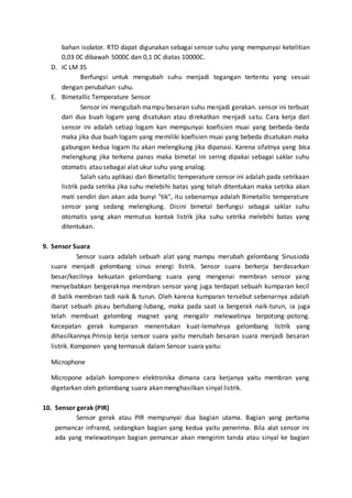 bahan isolator. RTD dapat digunakan sebagai sensor suhu yang mempunyai ketelitian 
0,03 0C dibawah 5000C dan 0,1 0C diatas 10000C. 
D. IC LM 35 
Berfungsi untuk mengubah suhu menjadi tegangan tertentu yang sesuai 
dengan perubahan suhu. 
E. Bimetallic Temperature Sensor 
Sensor ini mengubah mampu besaran suhu menjadi gerakan. sensor ini terbuat 
dari dua buah logam yang disatukan atau direkatkan menjadi satu. Cara kerja dari 
sensor ini adalah setiap logam kan mempunyai koefisien muai yang berbeda-beda 
maka jika dua buah logam yang memiliki koefisien muai yang bebeda disatukan maka 
gabungan kedua logam itu akan melengkung jika dipanasi. Karena sifatnya yang bisa 
melengkung jika terkena panas maka bimetal ini sering dipakai sebagai saklar suhu 
otomatis atau sebagai alat ukur suhu yang analog. 
Salah satu aplikasi dari Bimetallic temperature sensor ini adalah pada setrikaan 
listrik pada setrika jika suhu melebihi batas yang telah ditentukan maka setrika akan 
mati sendiri dan akan ada bunyi "tik", itu sebenarnya adalah Bimetallic temperature 
sensor yang sedang melengkung. Disini bimetal berfungsi sebagai saklar suhu 
otomatis yang akan memutus kontak listrik jika suhu setrika melebihi batas yang 
ditentukan. 
9. Sensor Suara 
Sensor suara adalah sebuah alat yang mampu merubah gelombang Sinusioda 
suara menjadi gelombang sinus energi listrik. Sensor suara berkerja berdasarkan 
besar/kecilnya kekuatan gelombang suara yang mengenai membran sensor yang 
menyebabkan bergeraknya membran sensor yang juga terdapat sebuah kumparan kecil 
di balik membran tadi naik & turun. Oleh karena kumparan tersebut sebenarnya adalah 
ibarat sebuah pisau berlubang-lubang, maka pada saat ia bergerak naik-turun, ia juga 
telah membuat gelombng magnet yang mengalir melewatinya terpotong-potong. 
Kecepatan gerak kumparan menentukan kuat-lemahnya gelombang listrik yang 
dihasilkannya.Prinsip kerja sensor suara yaitu merubah besaran suara menjadi besaran 
listrik. Komponen yang termasuk dalam Sensor suara yaitu: 
Microphone 
Micropone adalah komponen elektronika dimana cara kerjanya yaitu membran yang 
digetarkan oleh gelombang suara akan menghasilkan sinyal listrik. 
10. Sensor gerak (PIR) 
Sensor gerak atau PIR mempunyai dua bagian utama. Bagian yang pertama 
pemancar infrared, sedangkan bagian yang kedua yaitu penerima. Bila alat sensor ini 
ada yang melewatinyan bagian pemancar akan mengirim tanda atau sinyal ke bagian 
 