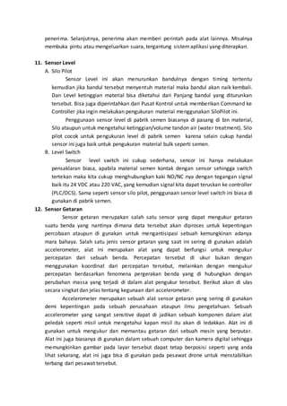penerima. Selanjutnya, penerima akan memberi perintah pada alat lainnya. Misalnya 
membuka pintu atau mengeluarkan suara, tergantung sistem aplikasi yang diterapkan. 
11. Sensor Level 
A. Silo Pilot 
Sensor Level ini akan menurunkan bandulnya dengan timing tertentu 
kemudian jika bandul tersebut menyentuh material maka bandul akan naik kembali. 
Dan Level ketinggian material bisa diketahui dari Panjang bandul yang diturunkan 
tersebut. Bisa juga diperintahkan dari Pusat Kontrol untuk memberikan Command ke 
Controller jika ingin melakukan pengukuran material menggunakan SiloPilot ini. 
Penggunaan sensor level di pabrik semen biasanya di pasang di bin material, 
Silo ataupun untuk mengetahui ketinggian/volume tandon air (water treatment). Silo 
pilot cocok untuk pengukuran level di pabrik semen karena selain cukup handal 
sensor ini juga baik untuk pengukuran material bulk seperti semen. 
B. Level Switch 
Sensor level switch ini cukup sederhana, sensor ini hanya melakukan 
pensaklaran biasa, apabila material semen kontak dengan sensor sehingga switch 
tertekan maka kita cukup menghubungkan kaki NO/NC nya dengan tegangan signal 
baik itu 24 VDC atau 220 VAC, yang kemudian signal kita dapat teruskan ke controller 
(PLC/DCS). Sama seperti sensor silo pilot, penggunaan sensor level switch ini biasa di 
gunakan di pabrik semen. 
12. Sensor Getaran 
Sensor getaran merupakan salah satu sensor yang dapat mengukur getaran 
suatu benda yang nantinya dimana data tersebut akan diproses untuk kepentingan 
percobaan ataupun di gunakan untuk mengantisipasi sebuah kemungkinan adanya 
mara bahaya. Salah satu jenis sensor getaran yang saat ini sering di gunakan adalah 
accelerometer, alat ini merupakan alat yang dapat berfungsi untuk mengukur 
percepatan dari sebuah benda. Percepatan tersebut di ukur bukan dengan 
menggunakan koordinat dari percepatan tersebut, melainkan dengan mengukur 
percepatan berdasarkan fenomena pergerakan benda yang di hubungkan dengan 
perubahan massa yang terjadi di dalam alat pengukur tersebut. Berikut akan di ulas 
secara singkat dan jelas tentang kegunaan dari accelerometer. 
Accelerometer merupakan sebuah alat sensor getaran yang sering di gunakan 
demi kepentingan pada sebuah perusahaan ataupun ilmu pengetahuan. Sebuah 
accelerometer yang sangat sensitive dapat di jadikan sebuah komponen dalam alat 
peledak seperti misil untuk mengetahui kapan misil itu akan di ledakkan. Alat ini di 
gunakan untuk mengukur dan memantau getaran dari sebuah mesin yang berputar. 
Alat ini juga biasanya di gunakan dalam sebuah computer dan kamera digital sehingga 
memungkinkan gambar pada layar tersebut dapat tetap berposisi seperti yang anda 
lihat sekarang, alat ini juga bisa di gunakan pada pesawat drone untuk menstabilkan 
terbang dari pesawat tersebut. 
 