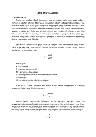 JENIS-JENIS TRANSDUCER 
1. Strain Gage (SG) 
Strain gage adalah sebuah transduser yang mengubah suatu pergeseran mekanis 
menjadi perubahan tahanan. Strain gage merupakan sebuah alat seperti biskuit tipis, yang 
disatukan keberbagai bahan guna mengukur renggangan yang diberikan padanya. Strain 
gage metalik (logam) dibuat dari kawat tahanan berdiameter kecil seperti halnya constanta 
(paduan tembaga dn nikel), atau di-etsa (etched) dari lembaran-lembaran kawat tipis. 
Tahanan dari foil kawat atau logam ini berubah terhadap panjang jika bahan pada gage 
disatukan mengalami tarikan atau tekanan (kompresi). Perubahan tahanan ini sebanding 
dengan renggangan yang diberikan. 
Sensitivitas sebuah strain gage dijelaskan dengan suatu karakteristik yang disebut 
faktor gage (K) yang didefinisikan sebagai perubahan satuan tahanan dibagi dengan 
perubahan satuan panjang, atau 
푘 = 
Δ푅/푅 
Δ푙/푙 
Keterangan : 
K = faktor gage 
R = tahanan gage nominal 
ΔR = perubahan tahan gage 
L = panjang nominal bahan percobaan (kondisi tidak 
terenggang) 
Δl = perubahan panjang bahan percobaan 
Suku Δl / l dalam penyebut persamaan diatas adalah renggangan α, sehingga 
persamaan diatas dapat dituliskan sebagai 
푘 = 
(Δ푅/푅) 
훼 
Hukum hooke memberikan hubungan antara tegangan tegangan geser dan 
renggangan untuk sebuah kurva tegangan geser-renggangan (stress-strain curve) yang linier, 
dinyatakan dalam modulus kekenyalan (elastisitas) dari bahan yang dipasang persatuan luas 
dan renggangan sebagai perpanjangan benda yang tergeser persatuan luas, ditulis sebagai 
휎 = 
푆 
퐸 
 
