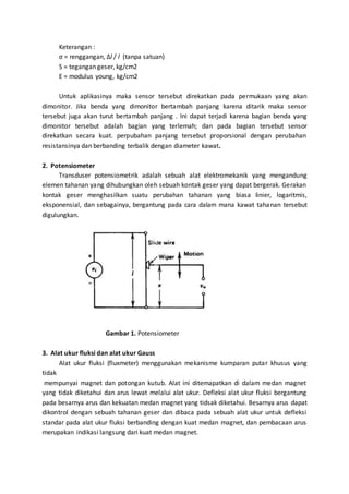 Keterangan : 
σ = renggangan, Δl / l (tanpa satuan) 
S = tegangan geser, kg/cm2 
E = modulus young, kg/cm2 
Untuk aplikasinya maka sensor tersebut direkatkan pada permukaan yang akan 
dimonitor. Jika benda yang dimonitor bertambah panjang karena ditarik maka sensor 
tersebut juga akan turut bertambah panjang . Ini dapat terjadi karena bagian benda yang 
dimonitor tersebut adalah bagian yang terlemah; dan pada bagian tersebut sensor 
direkatkan secara kuat. perpubahan panjang tersebut proporsional dengan perubahan 
resistansinya dan berbanding terbalik dengan diameter kawat. 
2. Potensiometer 
Transduser potensiometrik adalah sebuah alat elektromekanik yang mengandung 
elemen tahanan yang dihubungkan oleh sebuah kontak geser yang dapat bergerak. Gerakan 
kontak geser menghasilkan suatu perubahan tahanan yang biasa linier, logaritmis, 
eksponensial, dan sebagainya, bergantung pada cara dalam mana kawat tahanan tersebut 
digulungkan. 
Gambar 1. Potensiometer 
3. Alat ukur fluksi dan alat ukur Gauss 
Alat ukur fluksi (fluxmeter) menggunakan mekanisme kumparan putar khusus yang 
tidak 
mempunyai magnet dan potongan kutub. Alat ini ditemapatkan di dalam medan magnet 
yang tidak diketahui dan arus lewat melalui alat ukur. Defleksi alat ukur fluksi bergantung 
pada besarnya arus dan kekuatan medan magnet yang tidsak diketahui. Besarnya arus dapat 
dikontrol dengan sebuah tahanan geser dan dibaca pada sebuah alat ukur untuk defleksi 
standar pada alat ukur fluksi berbanding dengan kuat medan magnet, dan pembacaan arus 
merupakan indikasi langsung dari kuat medan magnet. 
 