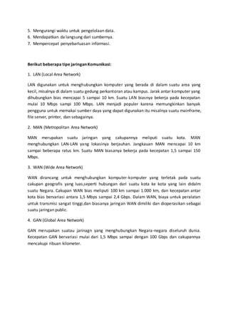 5. Mengurangi waktu untuk pengelolaan data. 
6. Mendapatkan da langsung dari sumbernya. 
7. Mempercepat penyebarluasan informasi. 
Berikut beberapa tipe jaringan Komunikasi: 
1. LAN (Local Area Network) 
LAN digunakan untuk menghubungkan komputer yang berada di dalam suatu area yang 
kecil, misalnya di dalam suatu gedung perkantoran atau kampus. Jarak antar komputer yang 
dihubungkan bias mencapai 5 sampai 10 km. Suatu LAN biasnya bekerja pada kecepatan 
mulai 10 Mbps sampi 100 Mbps. LAN menjadi populer karena memungkinkan banyak 
pengguna untuk memakai sumber daya yang dapat digunakan itu misalnya suatu mainframe, 
file server, printer, dan sebagainya. 
2. MAN (Metropolitan Area Network) 
MAN merupakan suatu jaringan yang cakupannya meliputi suatu kota. MAN 
menghubungkan LAN-LAN yang lokasinya berjauhan. Jangkauan MAN mencapai 10 km 
sampai beberapa ratus km. Suatu MAN biasanya bekerja pada kecepatan 1,5 sampai 150 
Mbps. 
3. WAN (Wide Area Network) 
WAN dirancang untuk menghubungkan komputer-komputer yang terletak pada suatu 
cakupan geografis yang luas,seperti hubungan dari suatu kota ke kota yang lain didalm 
suatu Negara. Cakupan WAN bias meliputi 100 km sampai 1.000 km, dan kecepatan antar 
kota bias bervariasi antara 1,5 Mbps sampai 2,4 Gbps. Dalam WAN, biaya untuk peralatan 
untuk transmisi sangat tinggi,dan biasanya jaringan WAN dimiliki dan dioperasikan sebagai 
suatu jaringan public. 
4. GAN (Global Area Network) 
GAN merupakan suatau jarinagn yang menghubungkan Negara-negara diseluruh dunia. 
Kecepatan GAN bervariasi mulai dari 1,5 Mbps sampai dengan 100 Gbps dan cakupannya 
mencakupi ribuan kilometer. 
 