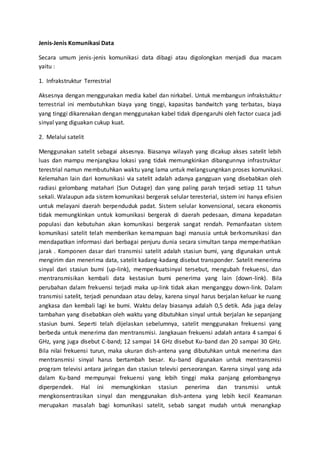 Jenis-Jenis Komunikasi Data 
Secara umum jenis-jenis komunikasi data dibagi atau digolongkan menjadi dua macam 
yaitu : 
1. Infrakstruktur Terrestrial 
Aksesnya dengan menggunakan media kabel dan nirkabel. Untuk membangun infrakstuktur 
terrestrial ini membutuhkan biaya yang tinggi, kapasitas bandwitch yang terbatas, biaya 
yang tinggi dikarenakan dengan menggunakan kabel tidak dipengaruhi oleh factor cuaca jadi 
sinyal yang diguakan cukup kuat. 
2. Melalui satelit 
Menggunakan satelit sebagai aksesnya. Biasanya wilayah yang dicakup akses satelit lebih 
luas dan mampu menjangkau lokasi yang tidak memungkinkan dibangunnya infrastruktur 
terestrial namun membutuhkan waktu yang lama untuk melangsungnkan proses komunikasi. 
Kelemahan lain dari komunikasi via satelit adalah adanya gangguan yang disebabkan oleh 
radiasi gelombang matahari (Sun Outage) dan yang paling parah terjadi setiap 11 tahun 
sekali. Walaupun ada sistem komunikasi bergerak selular teresterial, sistem ini hanya efisien 
untuk melayani daerah berpenduduk padat. Sistem selular konvensional, secara ekonomis 
tidak memungkinkan untuk komunikasi bergerak di daerah pedesaan, dimana kepadatan 
populasi dan kebutuhan akan komunikasi bergerak sangat rendah. Pemanfaatan sistem 
komunikasi satelit telah memberikan kemampuan bagi manusia untuk berkomunikasi dan 
mendapatkan informasi dari berbagai penjuru dunia secara simultan tanpa memperhatikan 
jarak . Komponen dasar dari transmisi satelit adalah stasiun bumi, yang digunakan untuk 
mengirim dan menerima data, satelit kadang-kadang disebut transponder. Satelit menerima 
sinyal dari stasiun bumi (up-link), memperkuatsinyal tersebut, mengubah frekuensi, dan 
mentransmisikan kembali data kestasiun bumi penerima yang lain (down-link). Bila 
perubahan dalam frekuensi terjadi maka up-link tidak akan menganggu down-link. Dalam 
transmisi satelit, terjadi penundaan atau delay, karena sinyal harus berjalan keluar ke ruang 
angkasa dan kembali lagi ke bumi. Waktu delay biasanya adalah 0,5 detik. Ada juga delay 
tambahan yang disebabkan oleh waktu yang dibutuhkan sinyal untuk berjalan ke sepanjang 
stasiun bumi. Seperti telah dijelaskan sebelumnya, satelit menggunakan frekuensi yang 
berbeda untuk menerima dan mentransmisi. Jangkauan frekuensi adalah antara 4 sampai 6 
GHz, yang juga disebut C-band; 12 sampai 14 GHz disebut Ku-band dan 20 sampai 30 GHz. 
Bila nilai frekuensi turun, maka ukuran dish-antena yang dibutuhkan untuk menerima dan 
mentransmisi sinyal harus bertambah besar. Ku-band digunakan untuk mentransmisi 
program televisi antara jaringan dan stasiun televisi perseorangan. Karena sinyal yang ada 
dalam Ku-band mempunyai frekuensi yang lebih tinggi maka panjang gelombangnya 
diperpendek. Hal ini memungkinkan stasiun penerima dan transmisi untuk 
mengkonsentrasikan sinyal dan menggunakan dish-antena yang lebih kecil Keamanan 
merupakan masalah bagi komunikasi satelit, sebab sangat mudah untuk menangkap 
 