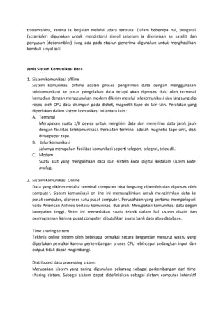 transmisinya, karena ia berjalan melalui udara terbuka. Dalam beberapa hal, pengurai 
(scrambler) digunakan untuk mendistorsi sinyal sebelum ia dikirimkan ke satelit dan 
penyusun (descrambler) yang ada pada stasiun penerima digunakan untuk menghasilkan 
kembali sinyal asli 
Jenis Sistem Komunikasi Data 
1. Sistem komunikasi offline 
Sistem komunikasi offline adalah proses pengiriman data dengan menggunakan 
telekomunikasi ke pusat pengolahan data tetapi akan diproses dulu oleh terminal 
kemudian dengan menggunakan modem dikirim melalui telekomunikasi dan langsung dip 
roses oleh CPU data disimpan pada disket, magnetik tape dn lain-lain. Peralatan yang 
diperlukan dalam sistem komunikasi ini antara lain : 
A. Terminal 
Merupakan suatu 1/0 device untuk mengirim data dan menerima data jarak jauh 
dengan fasilitas telekomunikasi. Peralatan terminal adalah magnetic tape unit, disk 
dirivepaper tape. 
B. Jalur komunikasi 
Jalurnya merupakan fasilitas komunikasi seperti telepon, telegraf, telex dll. 
C. Modem 
Suatu alat yang mengalihkan data dari sistem kode digital kedalam sistem kode 
analog. 
2. Sistem Komunikasi Online 
Data yang dikirim melalui terminal computer bisa langsung diperoleh dan diproses oleh 
computer. Sistem komunikasi on line ini memungkinkan untuk mengirimkan data ke 
pusat computer, diproses satu pusat computer. Perusahaan yang pertama mempelopori 
yaitu American Airlines berlaku komunikasi dua arah. Merupakan komunikasi data degan 
kecepatan tinggi. Sistm ini memerlukan suatu teknik dalam hal sistem disain dan 
pemrograman karena pusat computer dibutuhkan suatu bank data atau database. 
Time sharing sistem 
Tekhnik online sistem oleh beberapa pemakai secara bergantian menurut waktu yang 
diperlukan pemakai karena perkembangan proses CPU lebihcepat sedangkan input dan 
output tidak dapat mngimbangi. 
Distributed data processing sistem 
Merupakan sistem yang sering digunakan sekarang sebagai perkembangan dari time 
sharing sistem. Sebagai sistem dapat didefinisikan sebagai sistem computer interaktf 
 