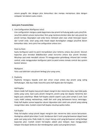 secara geogrfis dan dengan jalur komunikasi dan mampu memproses data dengan 
computer lain dalam suatu sistem. 
Jenis-jenis Transmisi Data 
1. Line Configuration (Konfigurasi Jalur) 
Line configuration mengacu pada bagaimana dua piranti terhubung pada suatu jalur/link. 
Jalur/link adalah saluran komunikasi fisik yang mentransmisikan data dari satu piranti ke 
piranti lainnya. Bayangkan saat anda harus melewati jalan raya untuk mencapai tujuan 
dari rumah anda. Jalan yang anda lewati dapat dianalogikan sebagai jalur/link dalam 
komunikasi data. Jenis-jenis line configuration antara lain : 
Point to Point 
Suatu konfigurasi point to point menyediakan jalur tertentu antara dua piranti. Seluruh 
kapasitas jalur tersebut didedikasikan untuk transmisi antara dua piranti tersebut. 
Misalnya saat anda merubah saluran TV menggunakan gelombang infrared dari remote 
control, anda menggunakan konfigurasi point to point antara remote control dan system 
kontrol televisi. 
Multipoint 
Yaitu saat lebih dari satu piranti berbagi jalur yang sama. 
2. Duplexity 
Duplexity mengacu kepada arah dari aliran sinyal antara dua piranti yang saling 
berhubungan. Ada dua mode transmisi yaitu half-duplex dan full-duplex. 
Half Duplex 
Dalam mode half-duplex tiap piranti dapat mengirim dan menerima data, tapi tidak pada 
waktu yang sama. Saat suatu piranti mengirim, piranti yang lain dapata menerima dan 
begitu pula sebaliknya. Mode half-duplex adalah seperti suatu jalan sempit 2 arah. Saat 
suatu mobil sedang melewatinya, mobil dari arah yang berlawanan harus menunggu. 
Pada half-duplex semua kapasitas saluran digunakan oleh salah satu piranti yang sedang 
mengirimkan data. Contoh sistem half-duplex misalnya walkie-talkie. 
Full Duplex 
Pada full-duplex setiap piranti dapat mengirim dan menerima data secara bersamaan. 
Analoginya adalah jalan lebar 2 arah. Kendaraan dari 2 arah yang berlawanan dapat lewat 
pada saat yang sama. Pada mode ini, sinyal menuju arah yang berlawanan saling berbagi 
kapasitas jalur. Contoh sistem full-duplex adalah jalur telepon. Saat menggunakan 
telepon kita dapat berbicara dan mendengarkan pada saat yang bersamaan. 
 