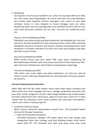 3. Multiplexing 
Saat kapasitas transmisi (yaitu bandwidth a.ka. jumlah bit yang dapat dikirim per detik) 
dari suatu media yang menghubungkan dua piranti lebih besar dari yang dibutuhkan, 
jalur tersebut dapat digunakan bersama. Bayangkan suatu saluran air yang dapat 
membawa volume air untuk dibagikan ke banyak pelanggan pada satu waktu. 
Multiplexing adalah suatu cara yang digunakan untuk melakukan transmisi lebih dari satu 
sinyal secara bersamaan melewati satu jalur data. Jenis-jenis dari multiplexing antara 
lain : 
Frequency Division Multiplexing (FDM) 
FDM adalah suatu teknik analog yang dapat diaplikasikan saat bandwidth dari suatu jalur 
lebih besar dari total bandwidth dari sinyal yang ditransmisikan. Dalam FDM, sinyal yang 
dibangkitkan tiap piranti dimodulasi oleh frekuensi pembawa yang berbeda-beda. Sinyal 
termodulasi ini kemudian dikombinasi ke dalam satu sinyal yang kompleks yang dapat 
dikirimkan via jalur tersebut. 
Wave-Division Multiplexing (WDM) 
WDM memiliki konsep yang sama seperti FDM, tetapi proses multipleksing dan 
demultipleksingnya dilakukan pada sinyal cahaya yang ditransmisikan melalui jalur fiber-optic 
(serat kaca). Perbedaannya adalah frekuensi yang digunakan sangat tinggi. 
Time Division Multiplexing (TDM) 
TDM adalah suatu proses digital yang dapat diaplikasikan saat data-rate maksimal 
medium transmisi lebih besar daripada data-rate yang dibutuhkan oleh piranti pengirim 
dan penerima. 
Jenis-jenis Kabel pada Komunikasi Data 
Media kabel lebih baik dari media nirkabel, karena media kabel mampu membawa data 
dalam jumlah besar tanpa terganggu oleh cuaca, sehingga menghasilkan komunikasi data 
yang cepat, Contoh: penggunaan transmisi kabel sebagai Backbone yang menghubungkan 
komunikasi data/Internet antar sebuah pulau, negara di seluruh dunia. Dalam hal ini media 
nirkabel tidak bisa digunakan, karena kondisi geofrafis bumi yang tidak memungkinkan, 
seperti cuaca, ombak, air pasang, angin, dll. 
1. Twisted Pair (kabel dua kawat) 
Media Transmisi Twisted Pair dikelompokkan menjadi 2 jenis : UTP (Unsheilded Twisted 
Pair) dan STP (Shielded Twisted Pair) 
a. Kabel UTP (Unshielded Twisted Pair) 
Unshielded twisted-pair (disingkat UTP) adalah sebuah jenis kabel jaringan yang 
menggunakan bahan dasar tembaga, yang tidak dilengkapi dengan shield internal 
seperti kabel STP. UTP merupakan jenis kabel yang paling umum yang sering 
 