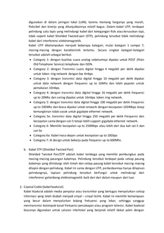 digunakan di dalam jaringan lokal (LAN), karena memang harganya yang murah, 
fleksibel dan kinerja yang ditunjukkannya relatif bagus. Dalam kabel UTP, terdapat 
pelindung satu lapis yang melindungi kabel dari ketegangan fisik atau kerusakan tapi, 
tidak seperti kabel Shielded Twisted-pair (STP), pelindung tersebut tidak melindungi 
kabel dari interferensi elektromagnetik. 
Kabel UTP dikelompokan menjadi beberapa kategori, mulai kategori 1 sampai 7, 
masing-masing dengan karakteristik tertentu. Secara singkat kategori-kategori 
tersebut adalah sebagai berikut. 
 Category 1: dengan kualitas suara analog sebelumnya dipakai untuk POST (Plain 
Old Telephone Service) telephone dan ISDN. 
 Category 2: dengan Transmisi suara digital hingga 4 megabit per detik dipakai 
untuk token ring network dengan bw 4mbps 
 Category 3: dengan transmisi data digital hingga 10 megabit per detik dipakai 
untuk data network dengan frequensi up to 16Mhz dan lebih populer untuk 
pemakaian 10mbps 
 Category 4: dengan transmisi data digital hingga 16 megabit per detik frequensi 
up to 20Mhz dan sering dipakai untuk 16mbps token ring network. 
 Category 5: dengan transmisi data digital hingga 100 megabit per detik Frequensi 
up to 100Mhz dan biasa dipakai untuk network dengan kecepatan 100Mbps tetap 
kemungkinan tidak cocok untuk gigabyte ethernet network. 
 Category 5e: transmisi data digital hingga 250 megabit per detik Frequensi dan 
kecepatan sama dengan cat-5 tetapi lebih support gigabyte ethernet network. 
 Category 6: Memiliki kecepatan up to 250Mbps atau lebih dari dua kali cat-5 dan 
cat-5e 
 Category 6a: Kabel masa depan untuk kecepatan up to 10Gbps 
 Category 7: di design untuk bekerja pada frequensi up to 600Mhz. 
b. Kabel STP (Shielded Twisted Pair) 
Shielded Twisted Pair/STP adalah kabel tembaga yang memiliki pembungkus pada 
masing-masing pasangan kabelnya. Pelindung tersebut terdapat pada setiap pasang 
kabelnya yang dilindungi oleh timah dan setiap pasang kabel tersebut masing-masing 
dilapisi dengan pelindung. Kabel ini sama dengan UTP, perbedaannya hanya dilapisan 
pelindungnya, lapisan pelindung tersebut berfungsi untuk melindungi dari 
interferensi gelombang elektromagnetik baik dari dari dalam maupun dari luar. 
2. Coaxial Cable (kabel koaksial) 
Kabel Koaksial adalah media penyalur atau transmitor yang bertugas menyalurkan setiap 
informasi yang telah diubah menjadi sinyal – sinyal listrik. Kabel ini memiliki kemampuan 
yang besar dalam menyalurkan bidang frekuensi yang lebar, sehingga sanggup 
mentransmisi kelompok kanal frekuensi percakapan atau program televisi. Kabel koaksial 
biasanya digunakan untuk saluran interlokal yang berjarak relatif dekat yakni dengan 
 