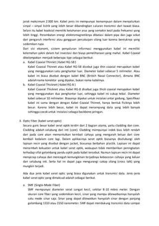 jarak maksimum 2.000 km. Kabel jenis ini mempunyai kemampuan dalam menyalurkan 
sinyal – sinyal listrik yang lebih besar dibandingkan saluran transmisi dari kawat biasa. 
Selain itu kabel koaksial memiliki ketahanan arus yang semakin kecil pada frekuensi yang 
lebih tinggi. Perambatan energi elektromagnetiknya dibatasi dalam pipa dan juga sekat 
dari pengaruh interfensi atau gangguan percakapan silang luar karena bentuknya yang 
sedemikan rupa. 
Dari sisi ekonomi, sistem penyaluran informasi menggunakan kabel ini memiliki 
kelemahan yakni dalam hal investasi dan biaya pemeliharaan yang mahal. Kabel Coaxial 
dikelompokan menjadi beberapa tipe sebagai berikut: 
a. Kabel Coaxial Thinnet ( Kabel RG-58 ) 
Kabel Coaxial Thinnet atau Kabel RG-58 disebut juga thin coaxial merupakan kabel 
yang menggunakan satu penghantar luar. Diameter kabel sebesar 5 milimeter. Atau 
kabel ini biasa disebut dengan kabel BNC (British Naval Connector), dimana BNC 
adalah nama konektor yang dipakai, bukan nama kabelnya. 
b. Kabel Coaxial Thicknet ( Kabel RG-8 ) 
Kabel Coaxial Thicknet atau Kabel RG-8 disebut juga thick coaxial merupakan kabel 
yang menggunakan dua penghantar luar, sehingga kabel ini cukup tebal. Diameter 
kabel sebesar 10 milimeter. Biasanya dipakai untuk instalasi antar gedung, Spesifikasi 
kabel ini sama dengan dengan Kabel Coaxial Thinnet, hanya bentuk fisiknya lebih 
besar. Karena lebih besar, kabel ini dapat menampung data yang lebih banyak 
sehingga cocok untuk instalasi sebagai backbone jaringan. 
3. Optic Fiber (kabel serat optic) 
Secara garis besar kabel serat optik terdiri dari 2 bagian utama, yaitu cladding dan core. 
Cladding adalah selubung dari inti (core). Cladding mempunyai indek bias lebih rendah 
dari pada core akan memantulkan kembali cahaya yang mengarah keluar dari core 
kembali kedalam core lagi. Dalam aplikasinya serat optik biasanya diselubungi oleh 
lapisan resin yang disebut dengan jacket, biasanya berbahan plastik. Lapisan ini dapat 
menambah kekuatan untuk kabel serat optik, walaupun tidak memberikan peningkatan 
terhadap sifat gelombang pandu optik pada kabel tersebut. Namun lapisan resin ini dapat 
menyerap cahaya dan mencegah kemungkinan terjadinya kebocoran cahaya yang keluar 
dari selubung inti. Serta hal ini dapat juga mengurangi cakap silang (cross talk) yang 
mungkin terjadi. 
Ada dua jenis kabel serat optic yang biasa digunakan untuk transmisi data. Jenis -jenis 
kabel serat optic yang dimaksud adalah sebagai berikut. 
a. SMF (Single-Mode Fiber) 
SMF mempunyai diameter serat sangat kecil, sekitar 8-10 mikro meter. Dengan 
ukuran core fiber yang sedemikian kecil, sinar yang mampu dilewatkannya hanyalah 
satu mode sinar saja. Sinar yang dapat dilewatkan hanyalah sinar dengan panjang 
gelombang 1310 atau 1550 nanometer. SMF dapat mendukung transmisi data sampai 
 