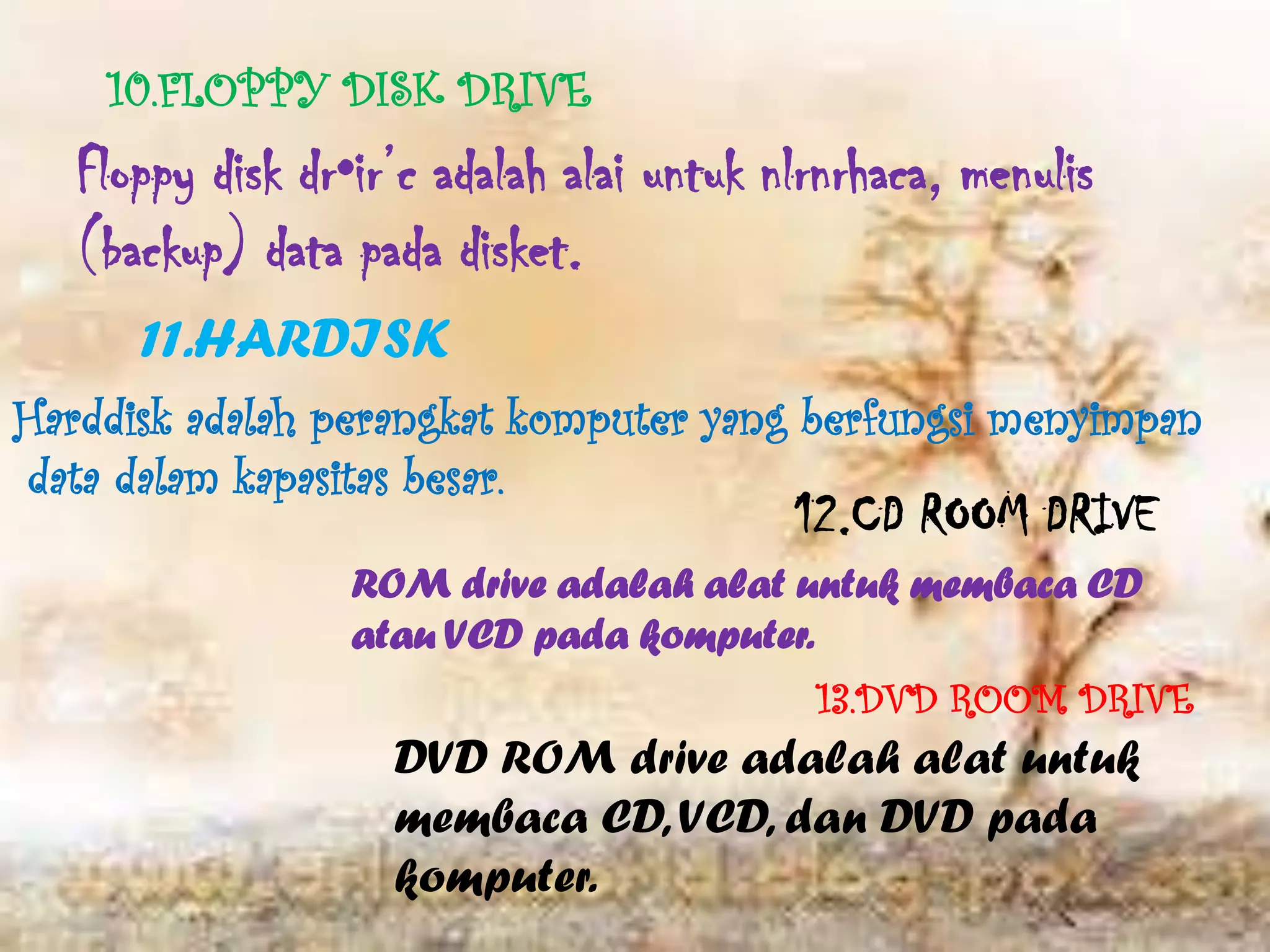 10.FLOPPY DISK DRIVE
   Floppy disk dr•ir’c adalah alai untuk nlrnrhaca, menulis
   (backup) data pada disket.
      11.HARDISK
Harddisk adalah perangkat komputer yang berfungsi menyimpan
data dalam kapasitas besar.
                                          12.CD ROOM DRIVE
                  ROM drive adalah alat untuk membaca CD
                  atau VCD pada komputer.
                                           13.DVD ROOM DRIVE
                    DVD ROM drive adalah alat untuk
                    membaca CD, VCD, dan DVD pada
                    komputer.
 