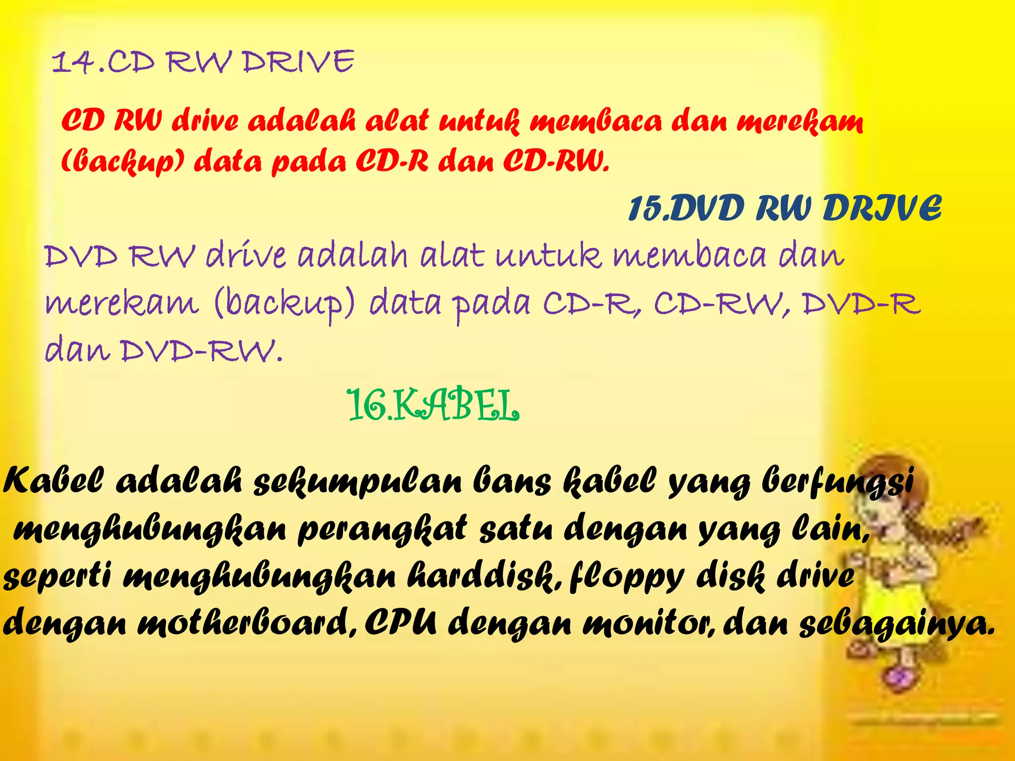 14.CD RW DRIVE
   CD RW drive adalah alat untuk membaca dan merekam
   (backup) data pada CD-R dan CD-RW.
                                 15.DVD RW DRIVE
  DVD RW drive adalah alat untuk membaca dan
  merekam (backup) data pada CD-R, CD-RW, DVD-R
  dan DVD-RW.
                    16.KABEL
Kabel adalah sekumpulan bans kabel yang berfungsi
 menghubungkan perangkat satu dengan yang lain,
seperti menghubungkan harddisk, floppy disk drive
dengan motherboard, CPU dengan monitor, dan sebagainya.
 