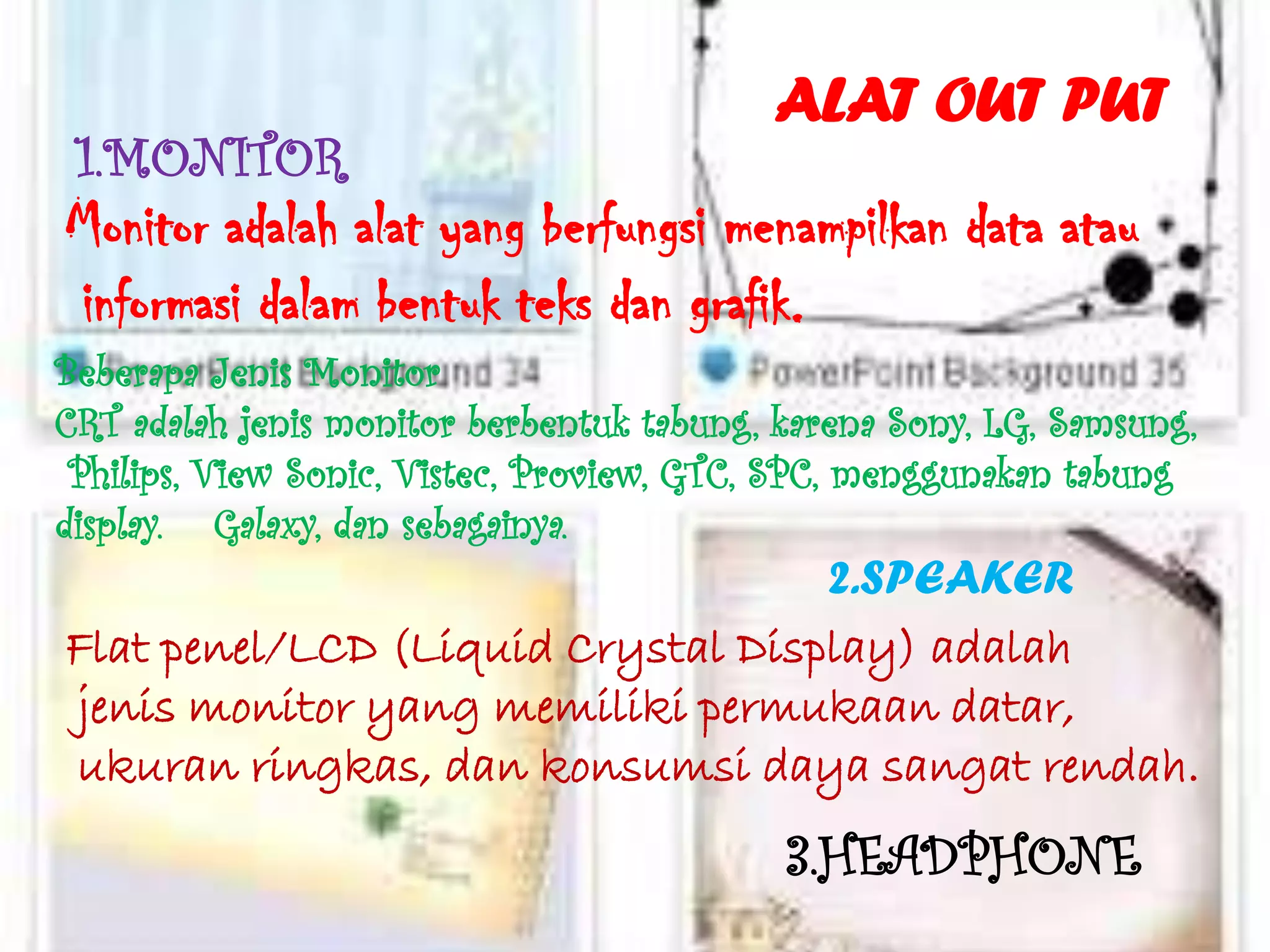 ALAT OUT PUT
 1.MONITOR
Monitor adalah alat yang berfungsi menampilkan data atau
informasi dalam bentuk teks dan grafik.
Beberapa Jenis Monitor
CRT adalah jenis monitor berbentuk tabung, karena Sony, LG, Samsung,
 Philips, View Sonic, Vistec, Proview, GTC, SPC, menggunakan tabung
display. Galaxy, dan sebagainya.
                                   2.SPEAKER
Flat penel/LCD (Liquid Crystal Display) adalah
jenis monitor yang memiliki permukaan datar,
ukuran ringkas, dan konsumsi daya sangat rendah.
                                           3.HEADPHONE
 