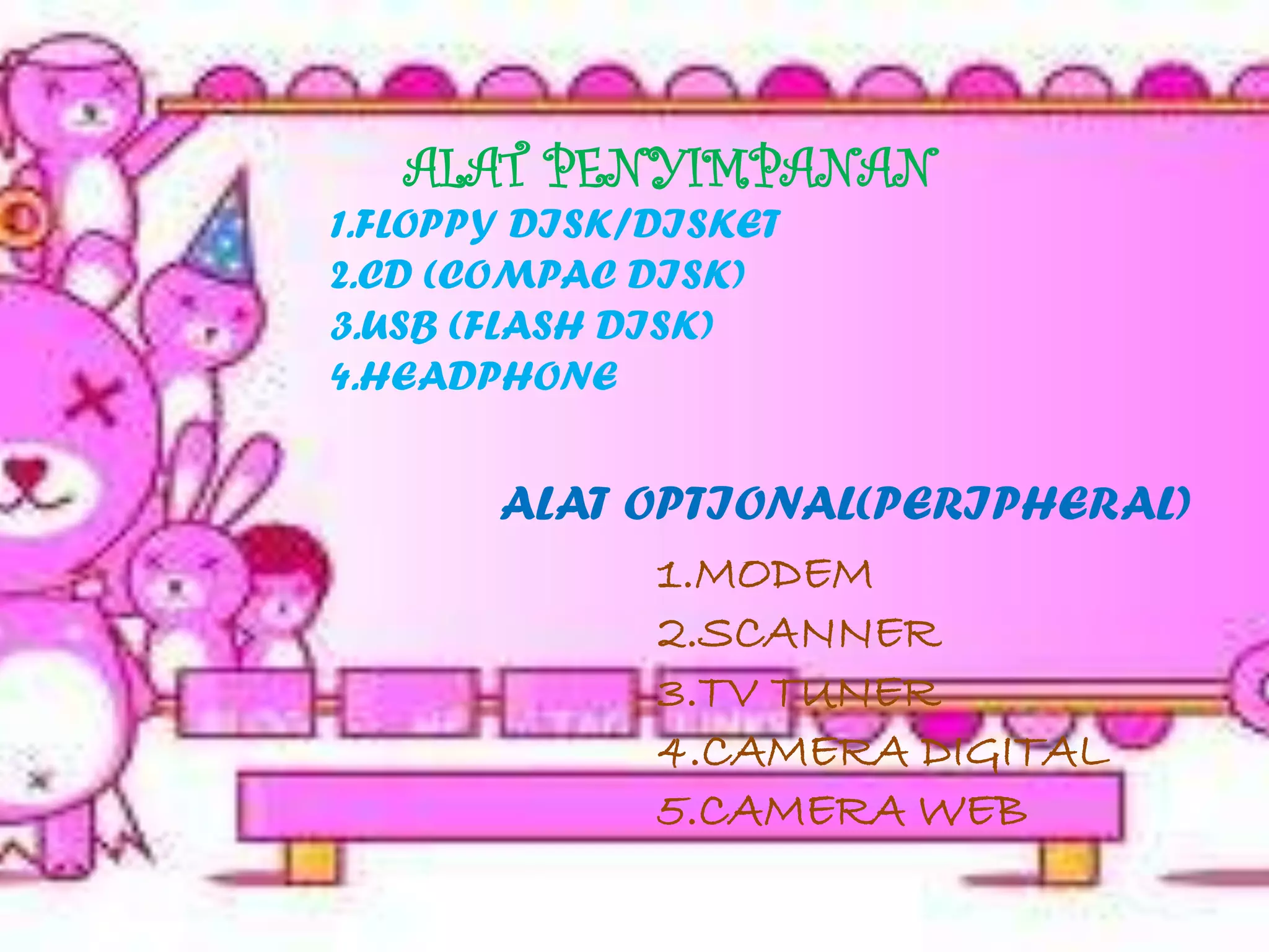 ALAT PENYIMPANAN
1.FLOPPY DISK/DISKET
2.CD (COMPAC DISK)
3.USB (FLASH DISK)
4.HEADPHONE


       ALAT OPTIONAL(PERIPHERAL)
             1.MODEM
             2.SCANNER
             3.TV TUNER
             4.CAMERA DIGITAL
             5.CAMERA WEB
 