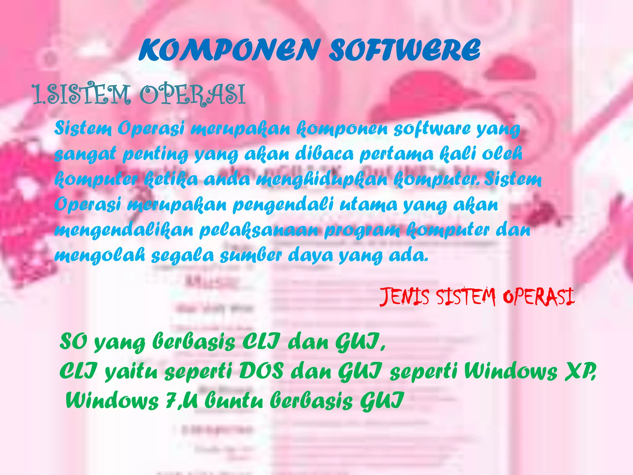 KOMPONEN SOFTWERE
1.SISTEM OPERASI
 Sistem Operasi merupakan komponen software yang
 sangat penting yang akan dibaca pertama kali oleh
 komputer ketika anda menghidupkan komputer. Sistem
 Operasi merupakan pengendali utama yang akan
 mengendalikan pelaksanaan program komputer dan
 mengolah segala sumber daya yang ada.

                                  JENIS SISTEM OPERASI
 SO yang berbasis CLI dan GUI,
 CLI yaitu seperti DOS dan GUI seperti Windows XP,
  Windows 7,U buntu berbasis GUI
 
